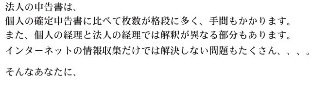 法人の申告書は、
個人の確定申告書に比べて枚数が格段に多く、手間もかかります。また、個人の経理と法人の経理では解釈が異なる部分もあります。