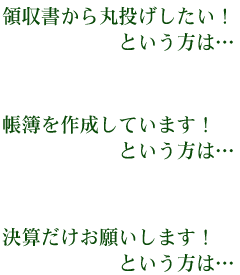 領収書から丸投げしたい！という方は･･･ 帳簿を作成しています！という方は･･･ 決算だけお願いします！という方は･･･