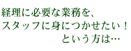 経理に必要な業務を、スタッフに身につかせたい！という方は･･･