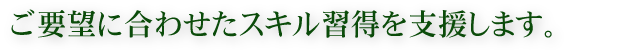 ご要望に合わせたスキル習得を支援します。