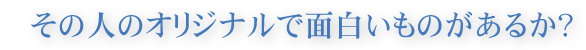 その人のオリジナルで面白いものがあるか?